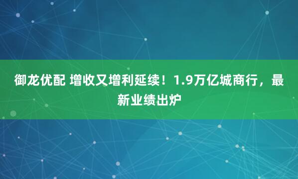 御龙优配 增收又增利延续！1.9万亿城商行，最新业绩出炉
