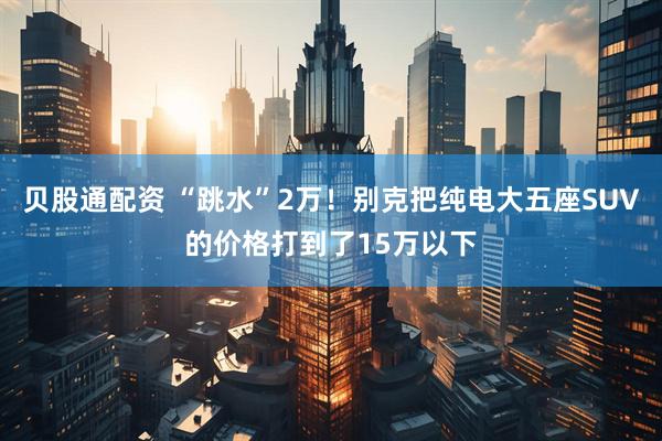 贝股通配资 “跳水”2万！别克把纯电大五座SUV的价格打到了15万以下