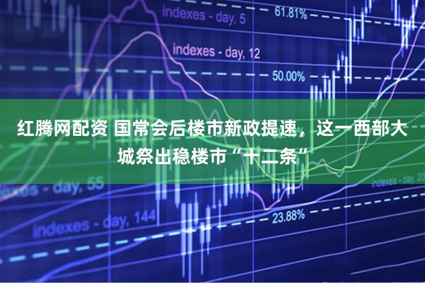 红腾网配资 国常会后楼市新政提速，这一西部大城祭出稳楼市“十二条”