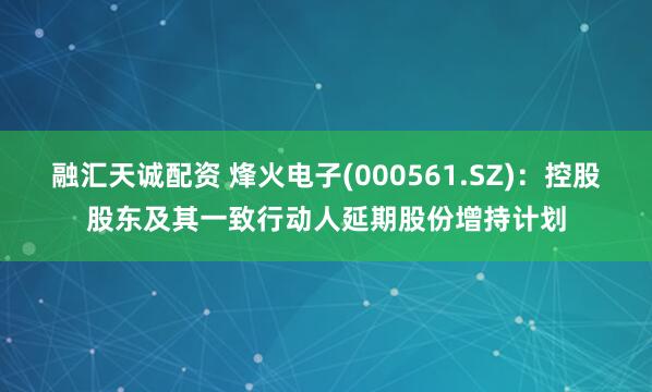 融汇天诚配资 烽火电子(000561.SZ)：控股股东及其一致行动人延期股份增持计划