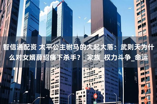 智信通配资 太平公主驸马的大起大落：武则天为什么对女婿薛绍痛下杀手？_家族_权力斗争_命运