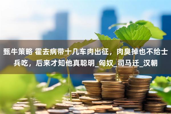 甄牛策略 霍去病带十几车肉出征，肉臭掉也不给士兵吃，后来才知他真聪明_匈奴_司马迁_汉朝