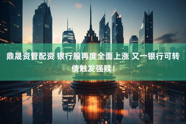 鼎晟资管配资 银行股再度全面上涨 又一银行可转债触发强赎！