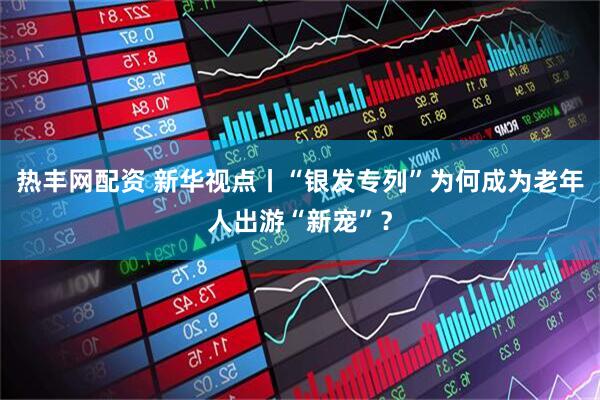 热丰网配资 新华视点丨“银发专列”为何成为老年人出游“新宠”？