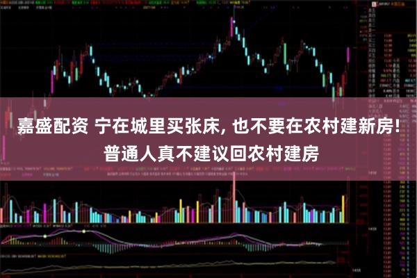 嘉盛配资 宁在城里买张床, 也不要在农村建新房! 普通人真不建议回农村建房