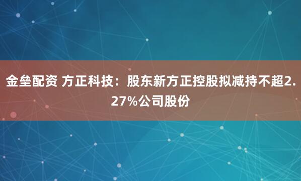 金垒配资 方正科技：股东新方正控股拟减持不超2.27%公司股份