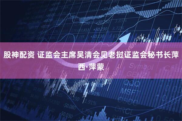 股神配资 证监会主席吴清会见老挝证监会秘书长萍西·萍蒙