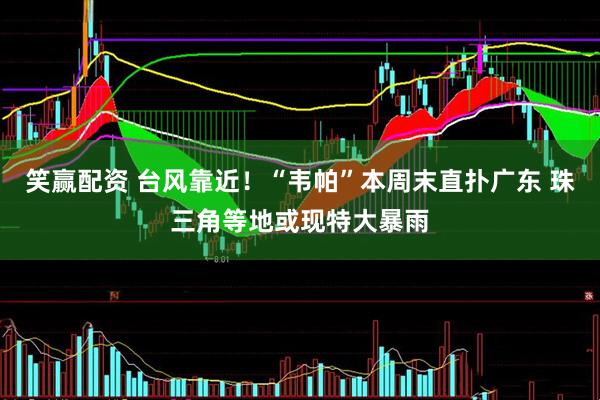 笑赢配资 台风靠近！“韦帕”本周末直扑广东 珠三角等地或现特大暴雨