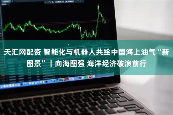 天汇网配资 智能化与机器人共绘中国海上油气“新图景”｜向海图强 海洋经济破浪前行