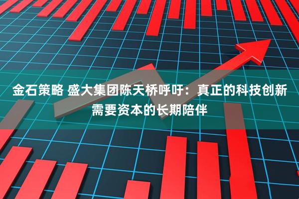 金石策略 盛大集团陈天桥呼吁：真正的科技创新需要资本的长期陪伴