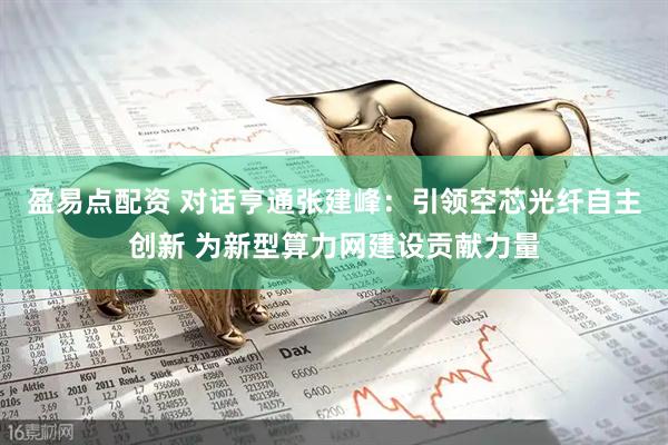 盈易点配资 对话亨通张建峰：引领空芯光纤自主创新 为新型算力网建设贡献力量