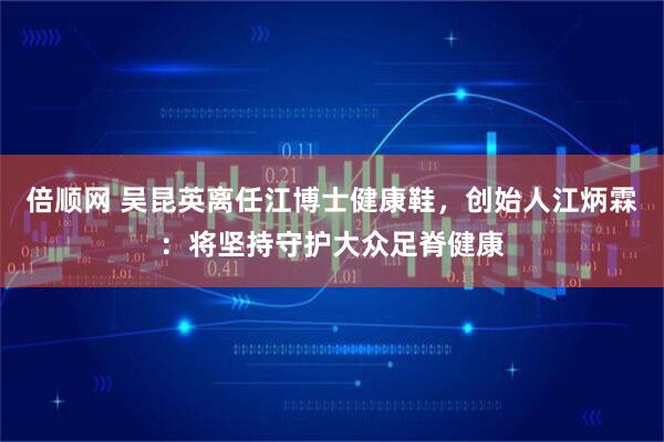 倍顺网 吴昆英离任江博士健康鞋，创始人江炳霖：将坚持守护大众足脊健康