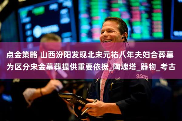 点金策略 山西汾阳发现北宋元祐八年夫妇合葬墓 为区分宋金墓葬提供重要依据_陶魂塔_器物_考古