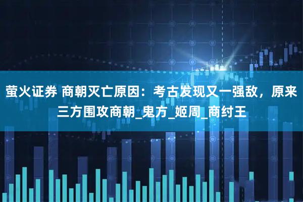 萤火证券 商朝灭亡原因：考古发现又一强敌，原来三方围攻商朝_鬼方_姬周_商纣王