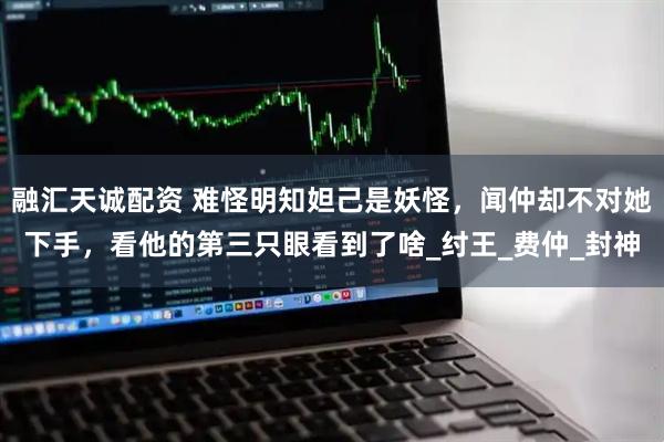 融汇天诚配资 难怪明知妲己是妖怪，闻仲却不对她下手，看他的第三只眼看到了啥_纣王_费仲_封神