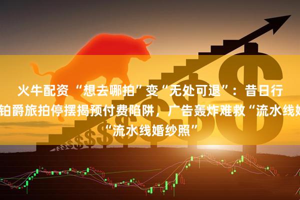 火牛配资 “想去哪拍”变“无处可退”：昔日行业巨头铂爵旅拍停摆揭预付费陷阱，广告轰炸难救“流水线婚纱照”