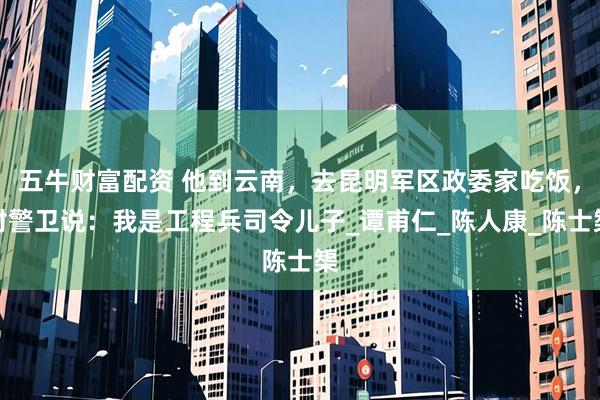 五牛财富配资 他到云南，去昆明军区政委家吃饭，对警卫说：我是工程兵司令儿子_谭甫仁_陈人康_陈士榘
