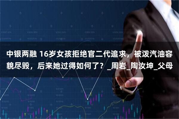 中银两融 16岁女孩拒绝官二代追求，被泼汽油容貌尽毁，后来她过得如何了？_周岩_陶汝坤_父母