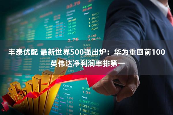 丰泰优配 最新世界500强出炉：华为重回前100 英伟达净利润率排第一