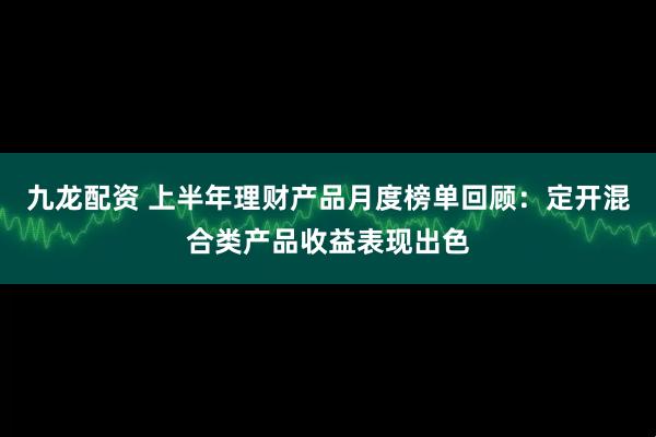 九龙配资 上半年理财产品月度榜单回顾：定开混合类产品收益表现出色