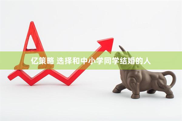 亿策略 选择和中小学同学结婚的人