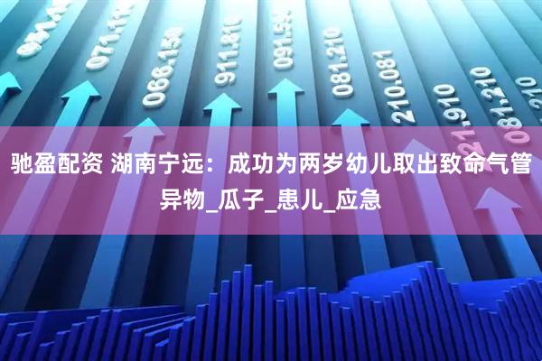 驰盈配资 湖南宁远：成功为两岁幼儿取出致命气管异物_瓜子_患儿_应急
