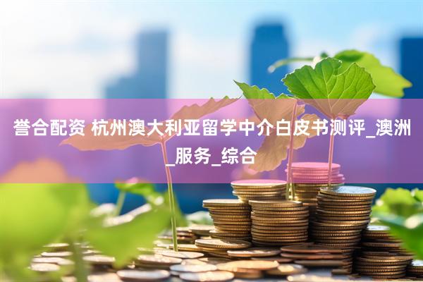 誉合配资 杭州澳大利亚留学中介白皮书测评_澳洲_服务_综合