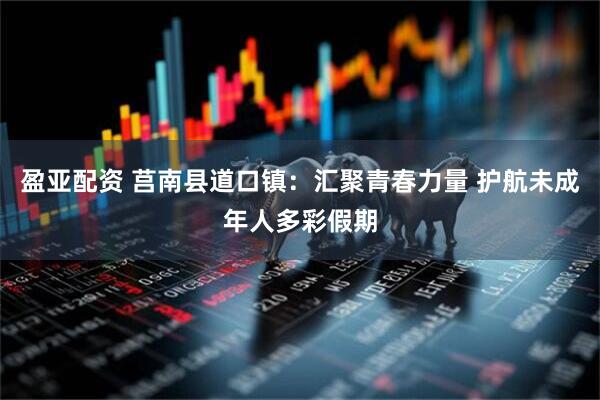 盈亚配资 莒南县道口镇：汇聚青春力量 护航未成年人多彩假期