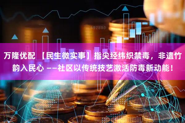 万隆优配 【民生微实事】指尖经纬织禁毒，非遗竹韵入民心 ——社区以传统技艺激活防毒新动能！