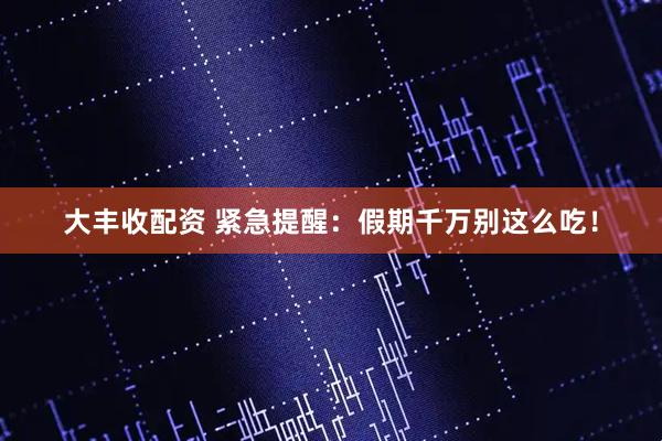 大丰收配资 紧急提醒：假期千万别这么吃！