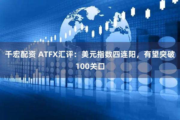 千宏配资 ATFX汇评：美元指数四连阳，有望突破100关口