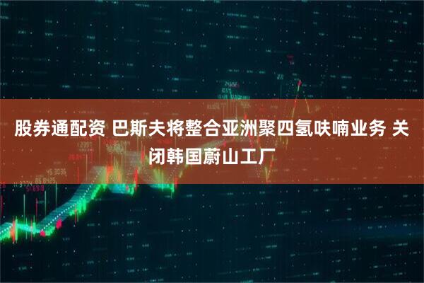 股券通配资 巴斯夫将整合亚洲聚四氢呋喃业务 关闭韩国蔚山工厂