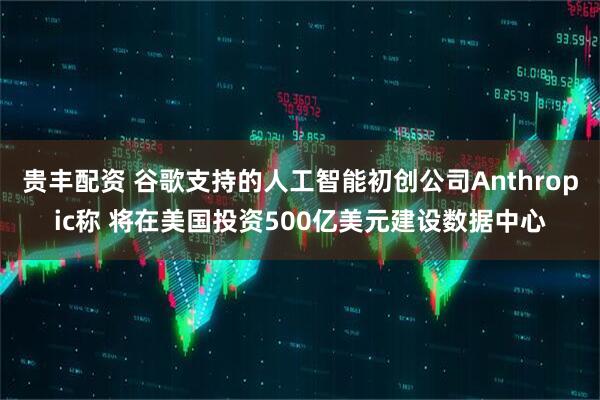 贵丰配资 谷歌支持的人工智能初创公司Anthropic称 将在美国投资500亿美元建设数据中心
