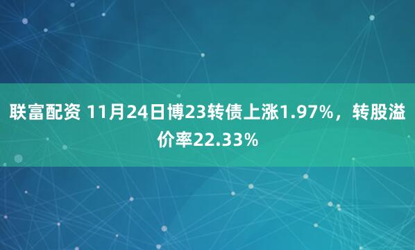 联富配资 11月24日博23转债上涨1.97%，转股溢价率22.33%