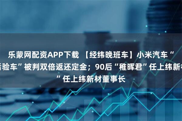 乐蒙网配资APP下载 【经纬晚班车】小米汽车“先付款后验车”被判双倍返还定金；90后“稚晖君”任上纬新材董事长
