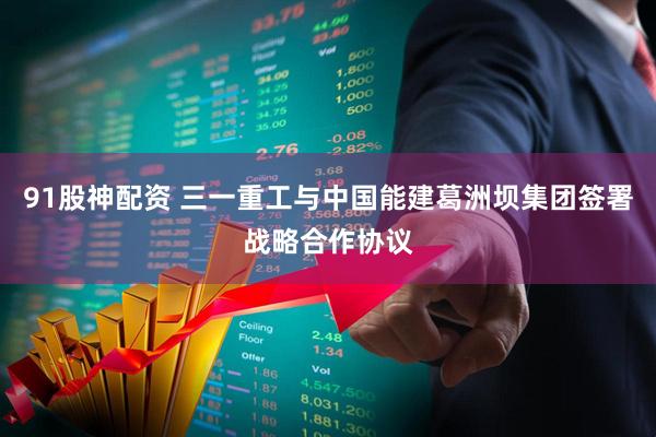 91股神配资 三一重工与中国能建葛洲坝集团签署战略合作协议