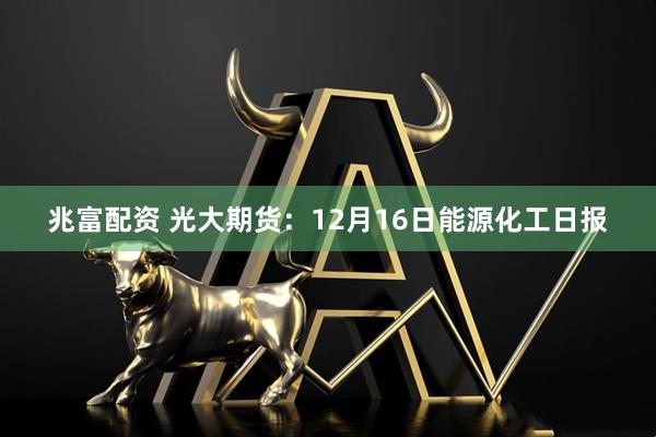 兆富配资 光大期货：12月16日能源化工日报