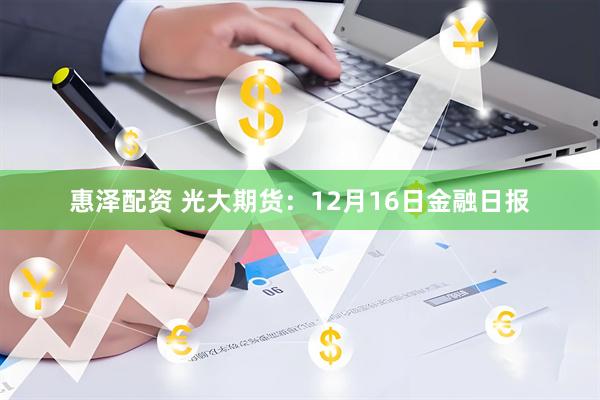惠泽配资 光大期货：12月16日金融日报