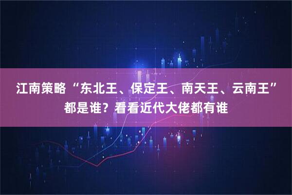 江南策略 “东北王、保定王、南天王、云南王”都是谁？看看近代大佬都有谁