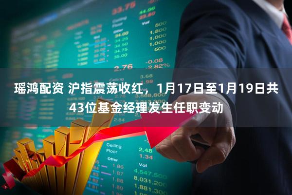 瑶鸿配资 沪指震荡收红，1月17日至1月19日共43位基金经理发生任职变动