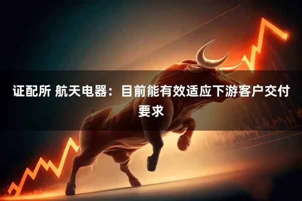 证配所 航天电器：目前能有效适应下游客户交付要求