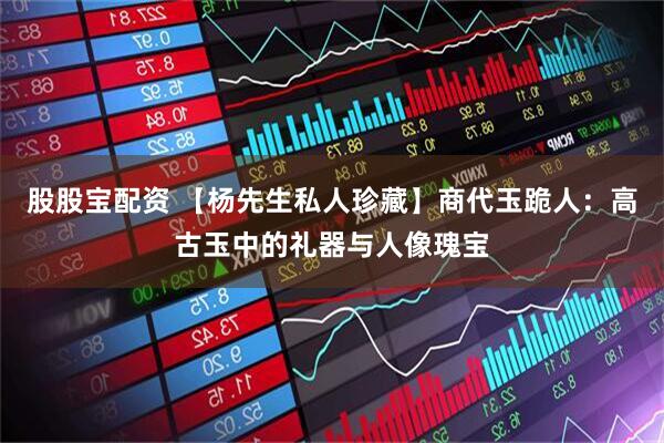 股股宝配资 【杨先生私人珍藏】商代玉跪人：高古玉中的礼器与人像瑰宝